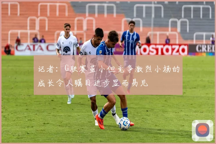 记者：G联赛虽小但竞争激烈小杨的成长令人瞩目进步显而易见