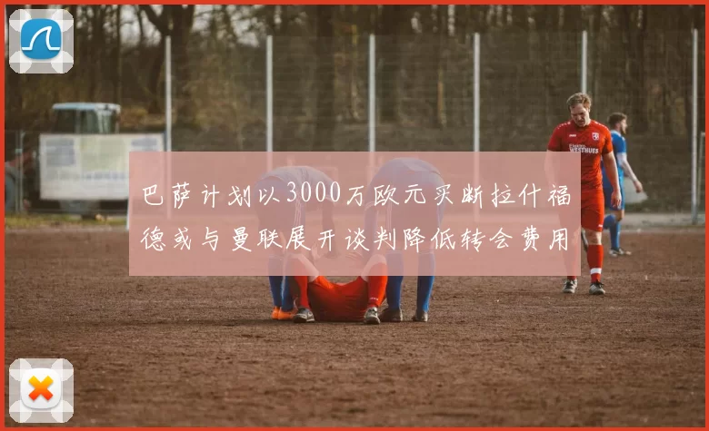 巴萨计划以3000万欧元买断拉什福德或与曼联展开谈判降低转会费用