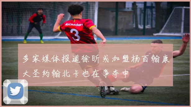 多家媒体报道徐昕或加盟杨百翰康大圣约翰北卡也在争夺中