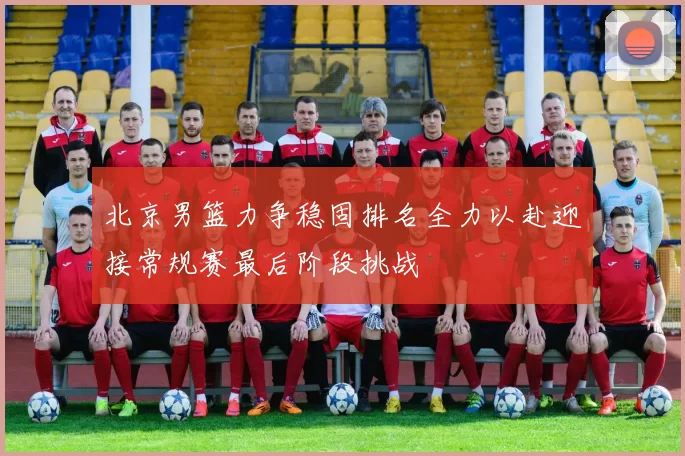 北京男篮力争稳固排名全力以赴迎接常规赛最后阶段挑战