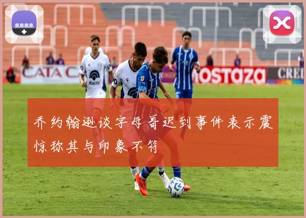 乔约翰逊谈字母哥迟到事件表示震惊称其与印象不符