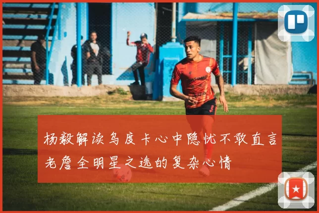 杨毅解读乌度卡心中隐忧不敢直言老詹全明星之选的复杂心情
