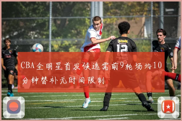 CBA全明星首发候选需前9轮场均10分钟替补无时间限制