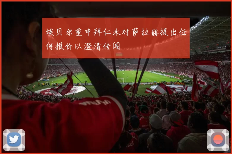 埃贝尔重申拜仁未对萨拉赫提出任何报价以澄清传闻