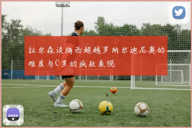 拉尔森谈梅西超越罗纳尔迪尼奥的难度与C罗的疯狂表现