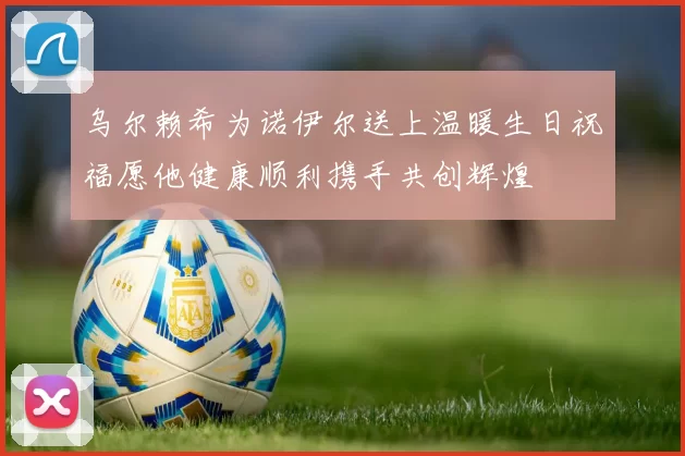 乌尔赖希为诺伊尔送上温暖生日祝福愿他健康顺利携手共创辉煌