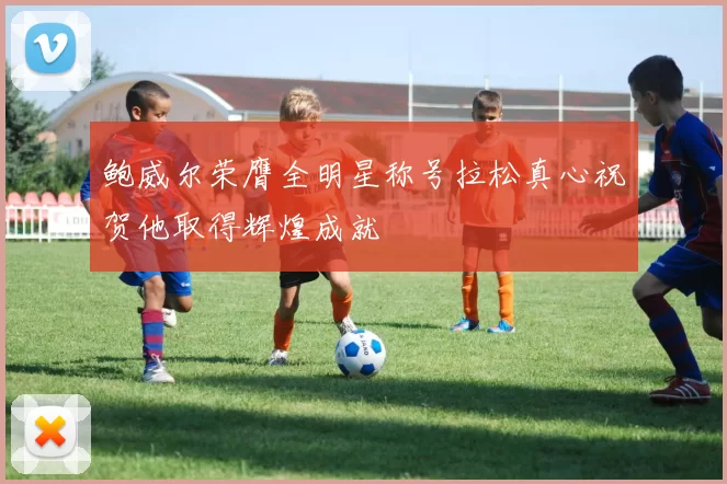鲍威尔荣膺全明星称号拉松真心祝贺他取得辉煌成就