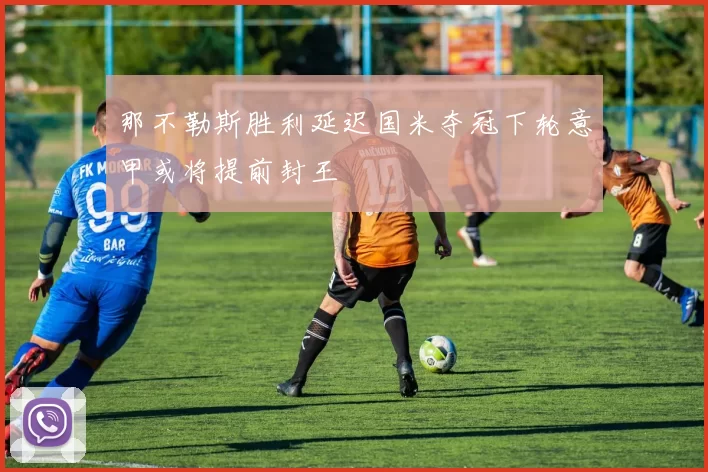 那不勒斯胜利延迟国米夺冠下轮意甲或将提前封王