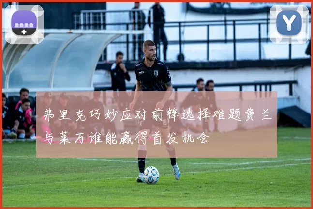 弗里克巧妙应对前锋选择难题费兰与莱万谁能赢得首发机会