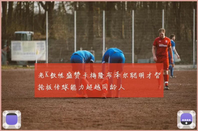 老K教练盛赞卡梅隆布泽尔聪明才智抢板传球能力超越同龄人