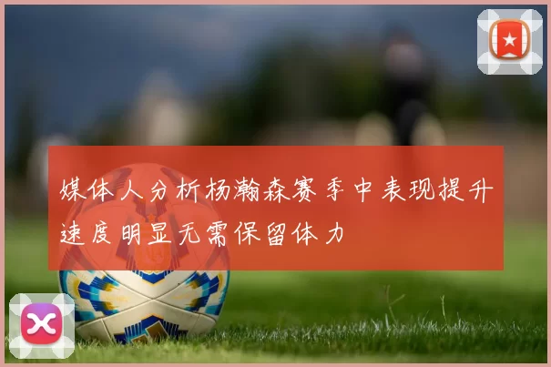 媒体人分析杨瀚森赛季中表现提升速度明显无需保留体力