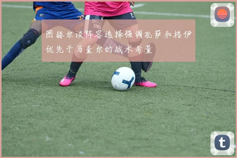 图赫尔谈阵容选择强调孔萨和格伊优先于马奎尔的战术考量