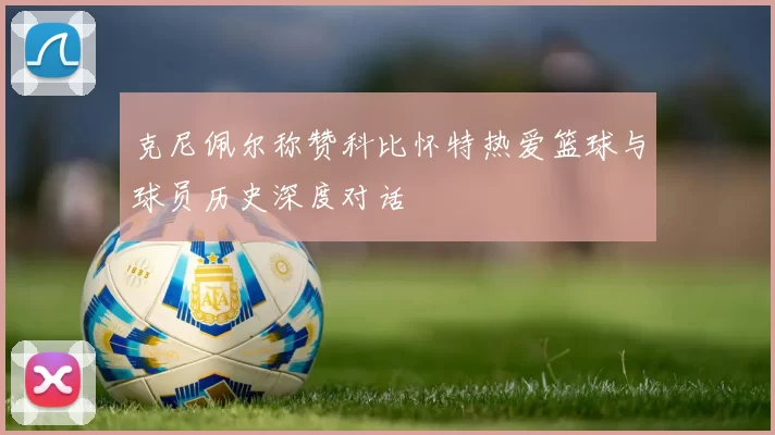 克尼佩尔称赞科比怀特热爱篮球与球员历史深度对话