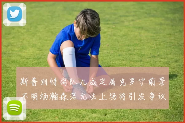 斯普利特离队几成定局克罗宁前景不明杨瀚森若无法上场将引发争议