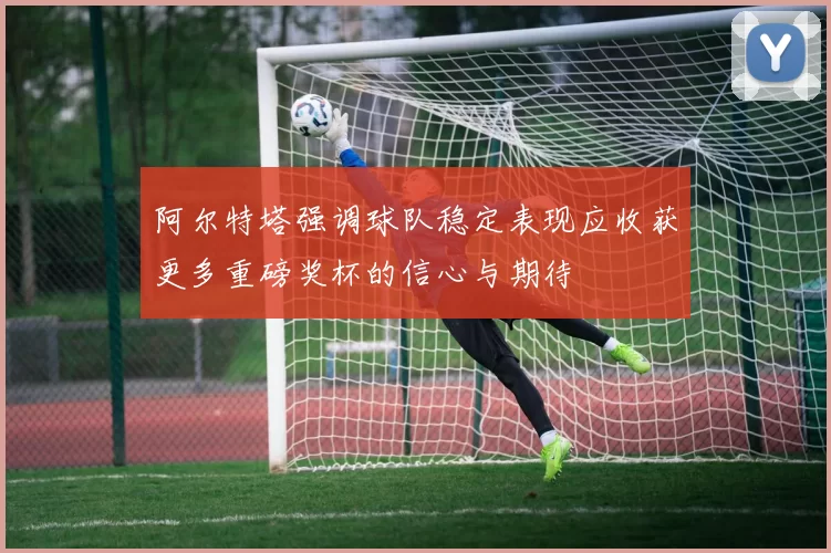 阿尔特塔强调球队稳定表现应收获更多重磅奖杯的信心与期待